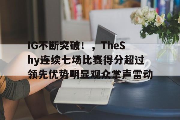 九游中国官网-IG不断突破！，TheShy连续七场比赛得分超过领先优势明显观众掌声雷动的简单介绍
