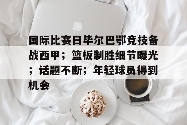 九游游戏中心-包含国际比赛日毕尔巴鄂竞技备战西甲；篮板制胜细节曝光；话题不断；年轻球员得到机会的词条